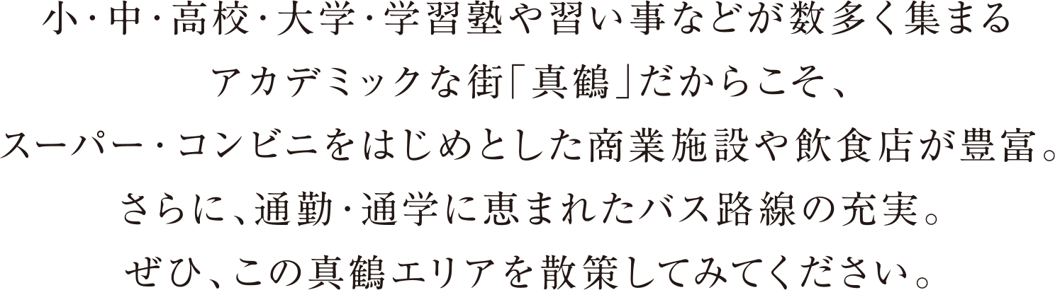 小・中・高校・大学・学習塾や習い事などが数多く集まるアカデミックな街「真鶴」だからこそ、スーパー・コンビニをはじめとした商業施設や飲食店が豊富。さらに、通勤・通学に恵まれたバス路線の充実。ぜひ、この真鶴エリアを散策してみてください。